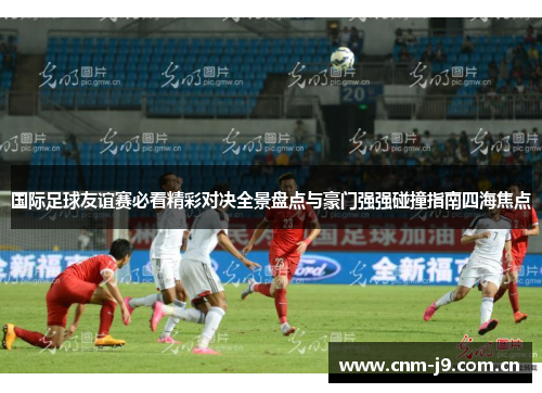 国际足球友谊赛必看精彩对决全景盘点与豪门强强碰撞指南四海焦点 国际足球友谊赛必看精彩对决全景盘点与豪门强强碰撞指南四海焦点